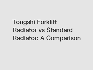 Tongshi Forklift Radiator vs Standard Radiator: A Comparison