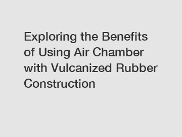 Exploring the Benefits of Using Air Chamber with Vulcanized Rubber Construction