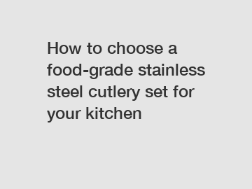 How to choose a food-grade stainless steel cutlery set for your kitchen