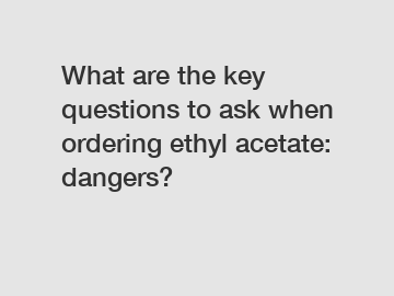 What are the key questions to ask when ordering ethyl acetate: dangers?