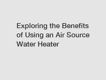 Exploring the Benefits of Using an Air Source Water Heater