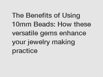 The Benefits of Using 10mm Beads: How these versatile gems enhance your jewelry making practice