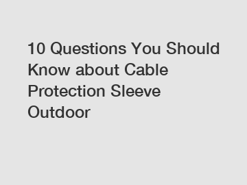 10 Questions You Should Know about Cable Protection Sleeve Outdoor