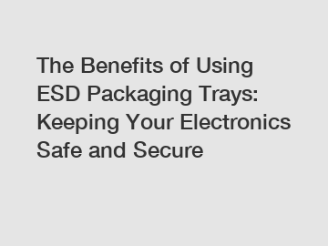 The Benefits of Using ESD Packaging Trays: Keeping Your Electronics Safe and Secure