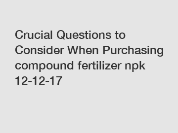 Crucial Questions to Consider When Purchasing compound fertilizer npk 12-12-17