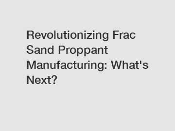 Revolutionizing Frac Sand Proppant Manufacturing: What's Next?