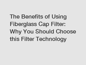 The Benefits of Using Fiberglass Cap Filter: Why You Should Choose this Filter Technology