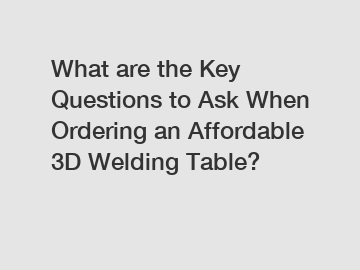 What are the Key Questions to Ask When Ordering an Affordable 3D Welding Table?