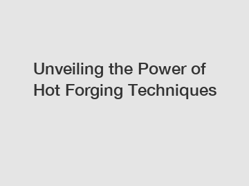 Unveiling the Power of Hot Forging Techniques