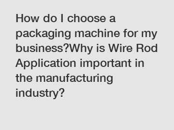 How do I choose a packaging machine for my business?Why is Wire Rod Application important in the manufacturing industry?