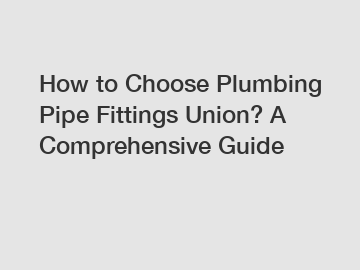 How to Choose Plumbing Pipe Fittings Union? A Comprehensive Guide