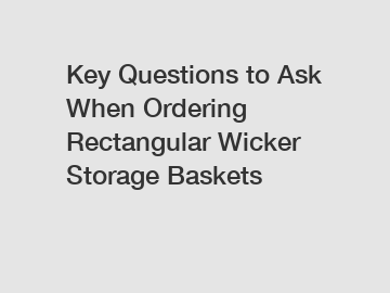 Key Questions to Ask When Ordering Rectangular Wicker Storage Baskets