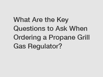 What Are the Key Questions to Ask When Ordering a Propane Grill Gas Regulator?