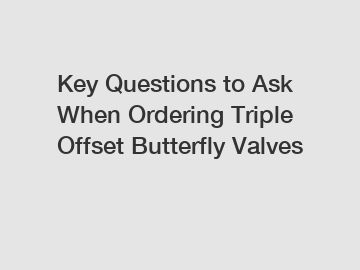 Key Questions to Ask When Ordering Triple Offset Butterfly Valves