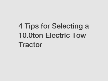 4 Tips for Selecting a 10.0ton Electric Tow Tractor