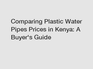 Comparing Plastic Water Pipes Prices in Kenya: A Buyer's Guide