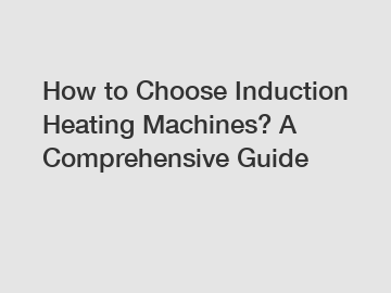 How to Choose Induction Heating Machines? A Comprehensive Guide