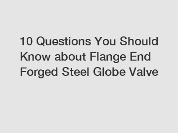 10 Questions You Should Know about Flange End Forged Steel Globe Valve