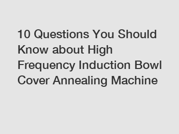 10 Questions You Should Know about High Frequency Induction Bowl Cover Annealing Machine