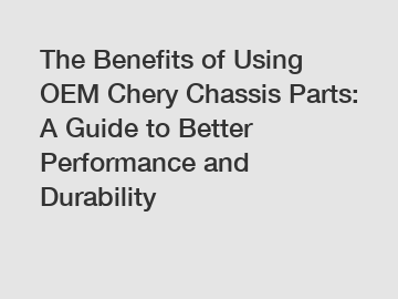 The Benefits of Using OEM Chery Chassis Parts: A Guide to Better Performance and Durability