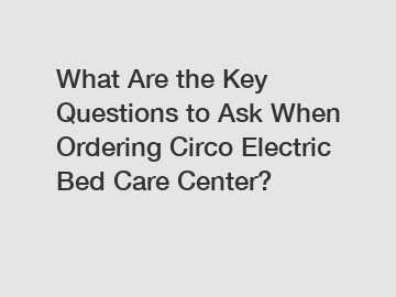 What Are the Key Questions to Ask When Ordering Circo Electric Bed Care Center?