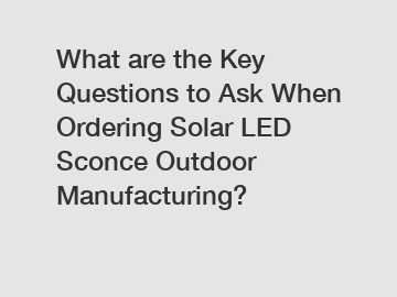 What are the Key Questions to Ask When Ordering Solar LED Sconce Outdoor Manufacturing?