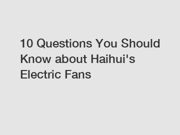 10 Questions You Should Know about Haihui's Electric Fans