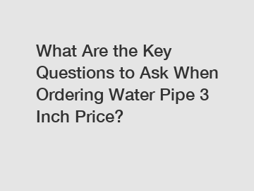 What Are the Key Questions to Ask When Ordering Water Pipe 3 Inch Price?