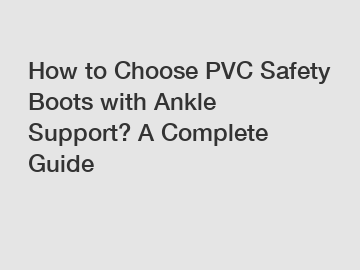 How to Choose PVC Safety Boots with Ankle Support? A Complete Guide