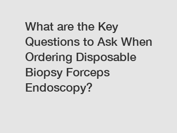 What are the Key Questions to Ask When Ordering Disposable Biopsy Forceps Endoscopy?