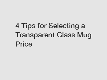 4 Tips for Selecting a Transparent Glass Mug Price