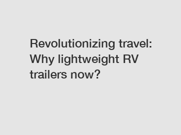 Revolutionizing travel: Why lightweight RV trailers now?