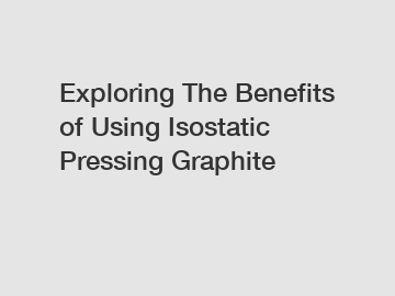 Exploring The Benefits of Using Isostatic Pressing Graphite