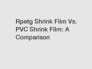 Rpetg Shrink Film Vs. PVC Shrink Film: A Comparison