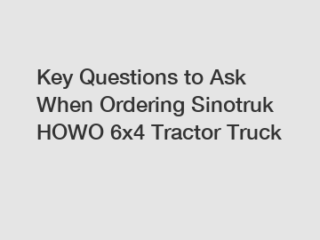 Key Questions to Ask When Ordering Sinotruk HOWO 6x4 Tractor Truck