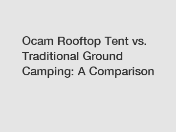 Ocam Rooftop Tent vs. Traditional Ground Camping: A Comparison