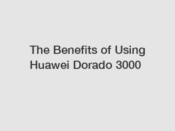 The Benefits of Using Huawei Dorado 3000