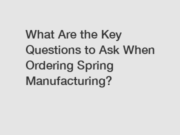 What Are the Key Questions to Ask When Ordering Spring Manufacturing?