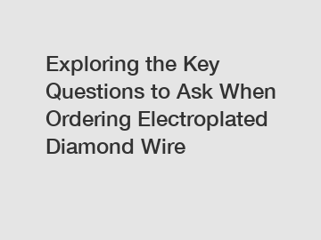 Exploring the Key Questions to Ask When Ordering Electroplated Diamond Wire