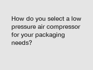 How do you select a low pressure air compressor for your packaging needs?