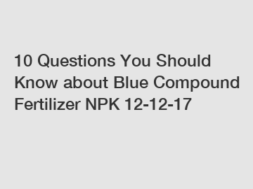 10 Questions You Should Know about Blue Compound Fertilizer NPK 12-12-17