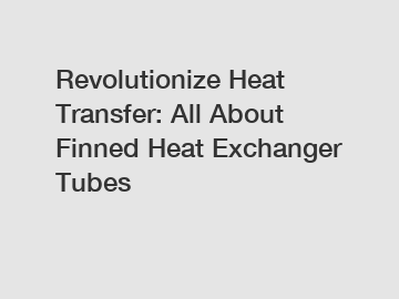Revolutionize Heat Transfer: All About Finned Heat Exchanger Tubes