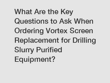 What Are the Key Questions to Ask When Ordering Vortex Screen Replacement for Drilling Slurry Purified Equipment?