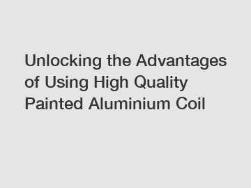 Unlocking the Advantages of Using High Quality Painted Aluminium Coil