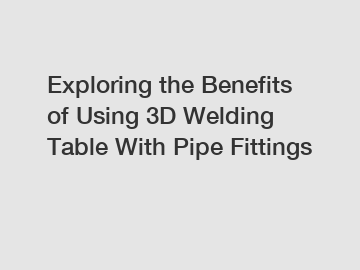 Exploring the Benefits of Using 3D Welding Table With Pipe Fittings