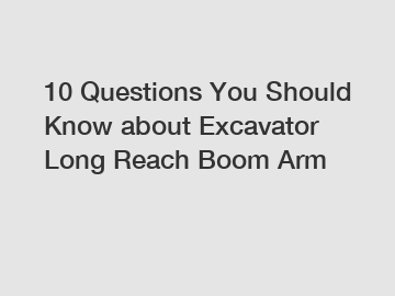 10 Questions You Should Know about Excavator Long Reach Boom Arm