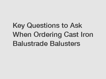 Key Questions to Ask When Ordering Cast Iron Balustrade Balusters