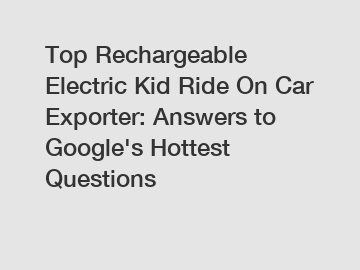 Top Rechargeable Electric Kid Ride On Car Exporter: Answers to Google's Hottest Questions