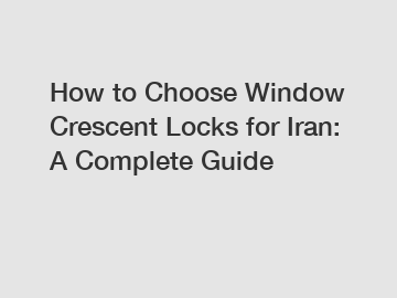 How to Choose Window Crescent Locks for Iran: A Complete Guide