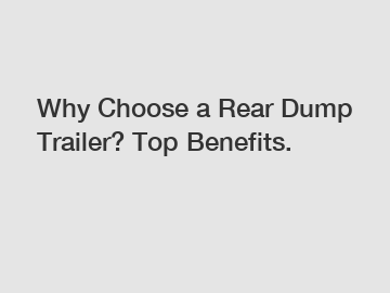 Why Choose a Rear Dump Trailer? Top Benefits.